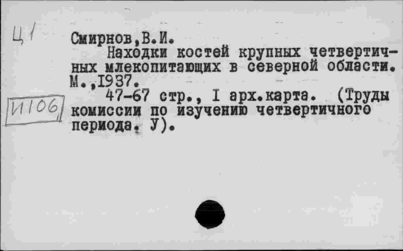 ﻿Смирнов,В.И.
Находки костей крупных четвертичных млекопитающих в северной области. М.,1937.
47-67 стр., I арх.карта. (труды комиссии по изучению четвертичного периода. У).